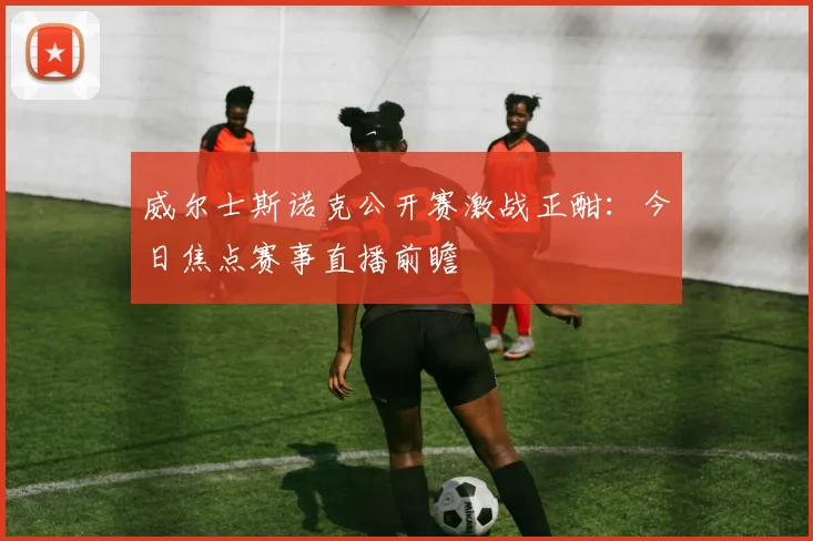 威尔士斯诺克公开赛激战正酣:今日焦点赛事直播前瞻