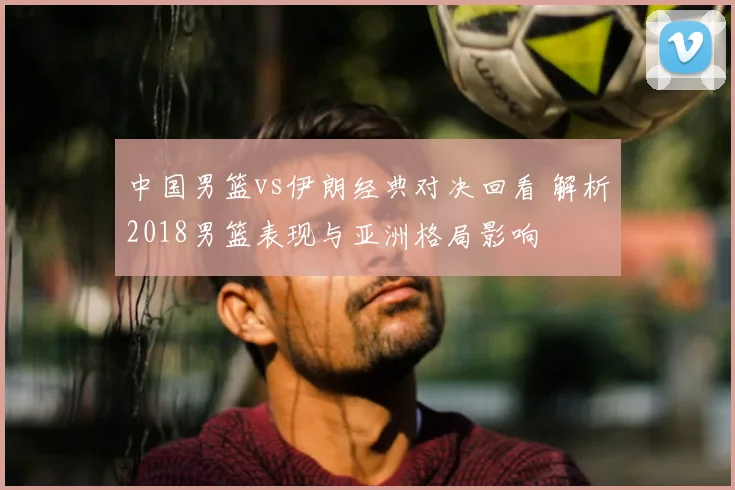 中国男篮vs伊朗经典对决回看 解析2018男篮表现与亚洲格局影响