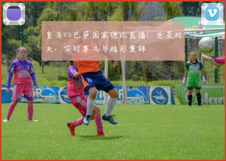皇马vs巴萨国家德比直播：巨星对决，实时赛况与精彩集锦